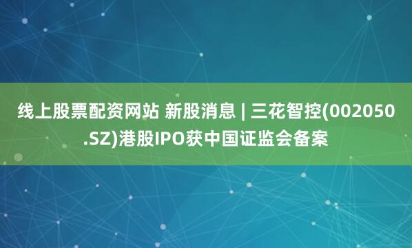 线上股票配资网站 新股消息 | 三花智控(002050.SZ)港股IPO获中国证监会备案