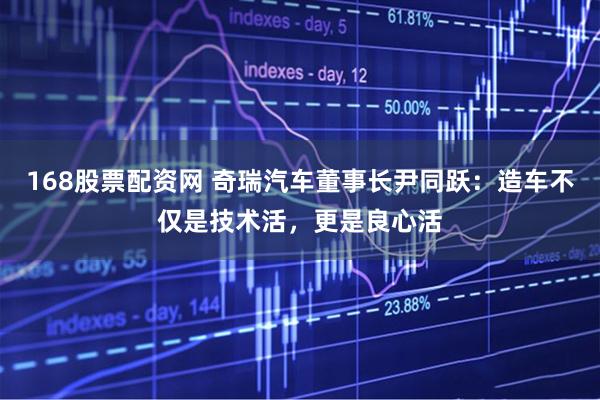 168股票配资网 奇瑞汽车董事长尹同跃：造车不仅是技术活，更是良心活