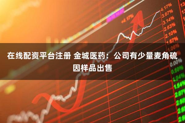 在线配资平台注册 金城医药：公司有少量麦角硫因样品出售