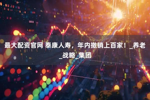 最大配资官网 泰康人寿，年内撤销上百家！_养老_战略_集团