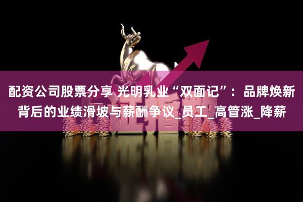 配资公司股票分享 光明乳业“双面记”：品牌焕新背后的业绩滑坡与薪酬争议_员工_高管涨_降薪