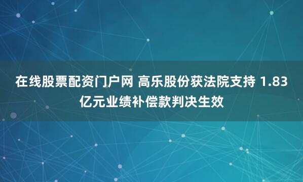 在线股票配资门户网 高乐股份获法院支持 1.83亿元业绩补偿款判决生效