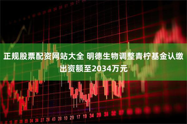正规股票配资网站大全 明德生物调整青柠基金认缴出资额至2034万元