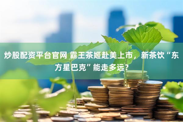 炒股配资平台官网 霸王茶姬赴美上市，新茶饮“东方星巴克”能走多远？