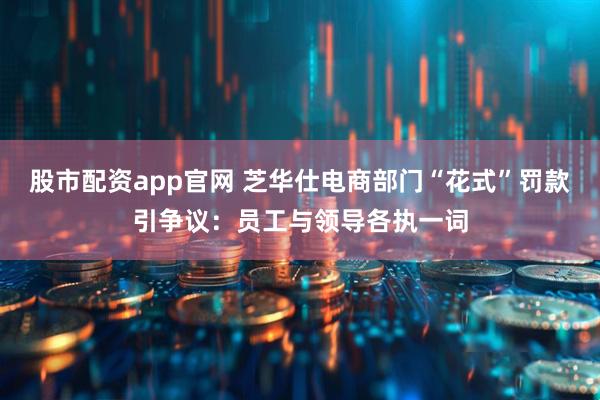 股市配资app官网 芝华仕电商部门“花式”罚款引争议：员工与领导各执一词