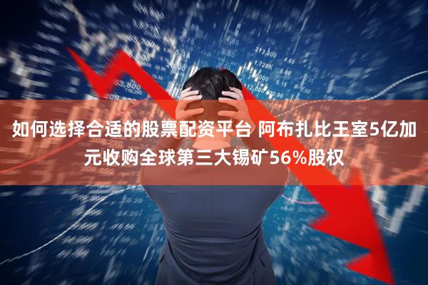 如何选择合适的股票配资平台 阿布扎比王室5亿加元收购全球第三大锡矿56%股权