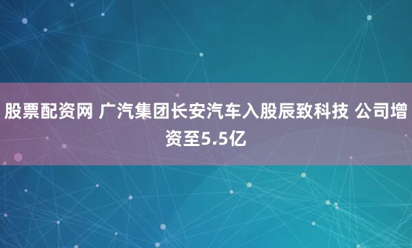 股票配资网 广汽集团长安汽车入股辰致科技 公司增资至5.5亿