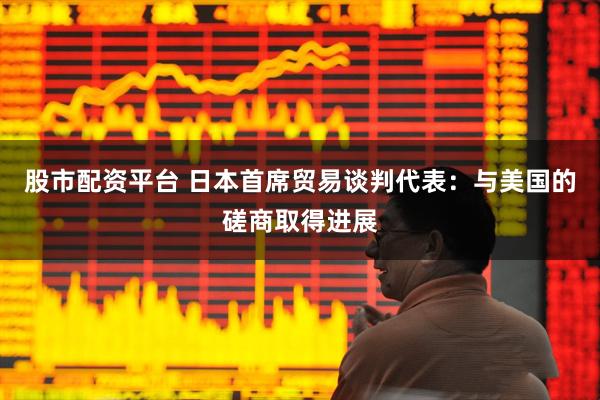 股市配资平台 日本首席贸易谈判代表：与美国的磋商取得进展