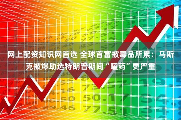 网上配资知识网首选 全球首富被毒品所累：马斯克被爆助选特朗普期间“嗑药”更严重