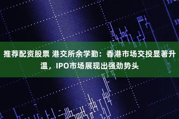 推荐配资股票 港交所余学勤：香港市场交投显著升温，IPO市场展现出强劲势头