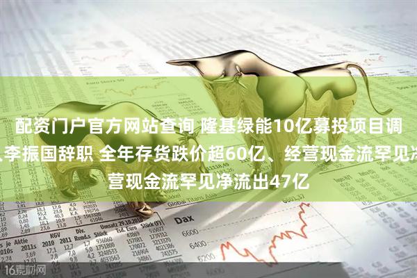 配资门户官方网站查询 隆基绿能10亿募投项目调整、创始人李振国辞职 全年存货跌价超60亿、经营现金流罕见净流出47亿