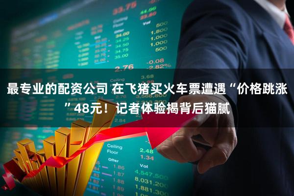 最专业的配资公司 在飞猪买火车票遭遇“价格跳涨”48元！记者体验揭背后猫腻