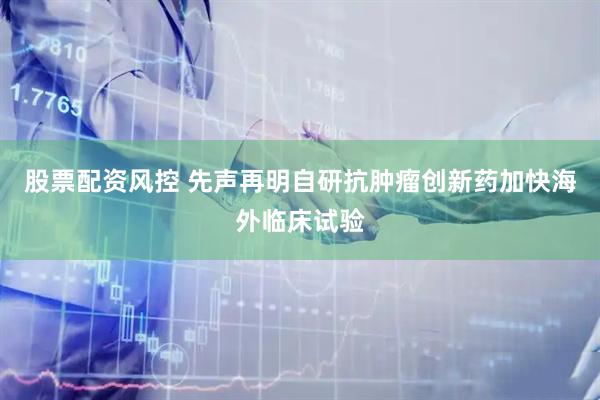 股票配资风控 先声再明自研抗肿瘤创新药加快海外临床试验