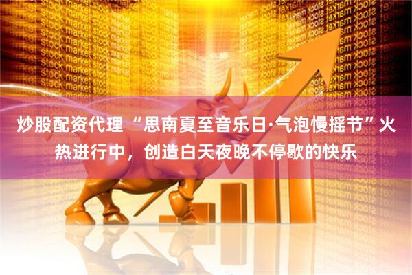 炒股配资代理 “思南夏至音乐日·气泡慢摇节”火热进行中，创造白天夜晚不停歇的快乐