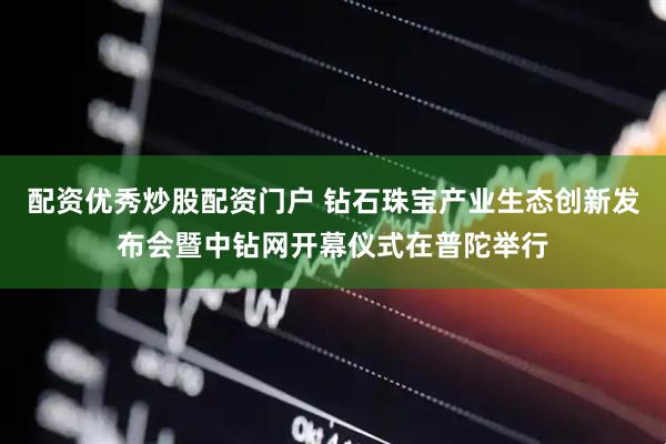 配资优秀炒股配资门户 钻石珠宝产业生态创新发布会暨中钻网开幕仪式在普陀举行