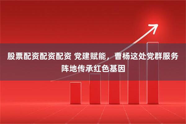 股票配资配资配资 党建赋能，曹杨这处党群服务阵地传承红色基因