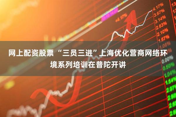 网上配资股票 “三员三进”上海优化营商网络环境系列培训在普陀开讲