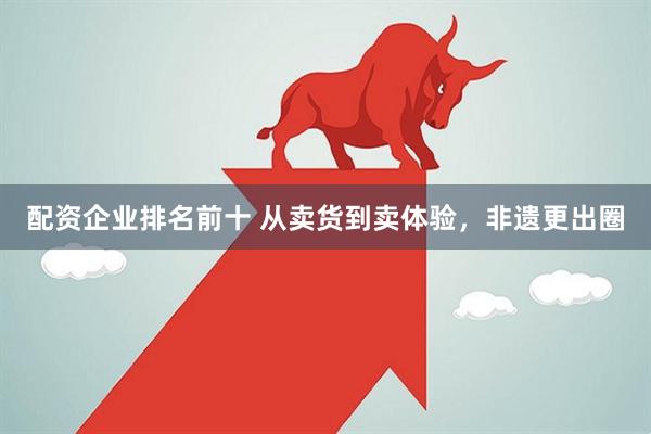 配资企业排名前十 从卖货到卖体验，非遗更出圈