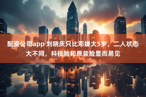 配资公司app 刘晓庆只比邓婕大5岁，二人状态大不同，科技脸和原装脸显而易见