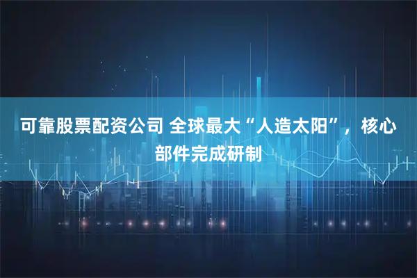 可靠股票配资公司 全球最大“人造太阳”，核心部件完成研制