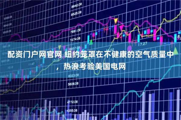配资门户网官网 纽约笼罩在不健康的空气质量中，热浪考验美国电网