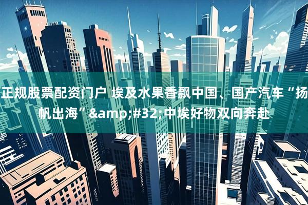 正规股票配资门户 埃及水果香飘中国、国产汽车“扬帆出海” 中埃好物双向奔赴